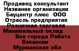 Продавец-консультант › Название организации ­ Бауцентр плюс, ООО › Отрасль предприятия ­ Розничная торговля › Минимальный оклад ­ 22 500 - Все города Работа » Вакансии   . Мурманская обл.,Оленегорск г.